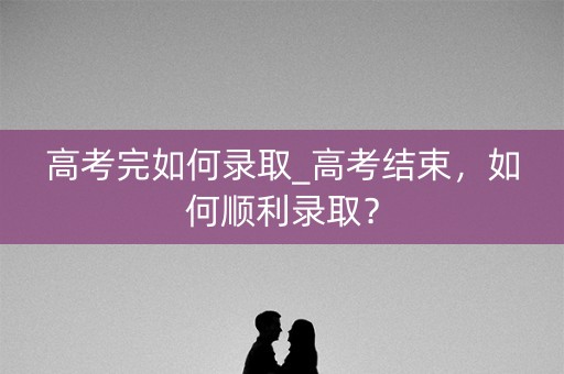 高考完如何录取_高考结束，如何顺利录取？
