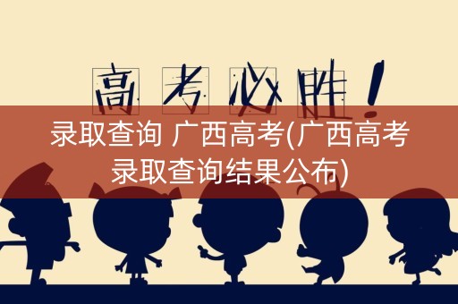 录取查询 广西高考(广西高考录取查询结果公布)