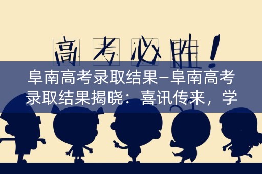阜南高考录取结果—阜南高考录取结果揭晓：喜讯传来，学子们踏上人生新征程