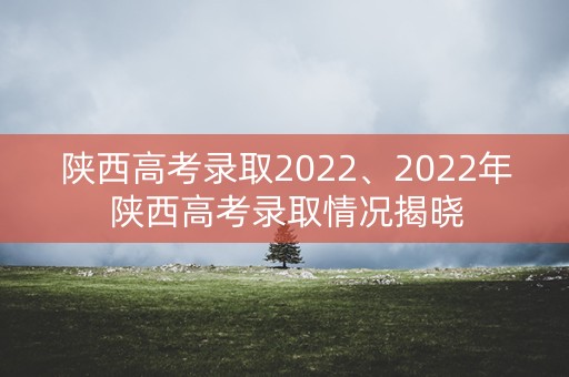 陕西高考录取2022、2022年陕西高考录取情况揭晓