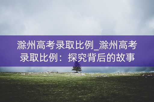 滁州高考录取比例_滁州高考录取比例:探究背后的故事 滁州高考录取比例_滁州高考录取比例:探究背后的故事