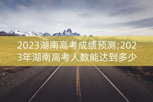 2023湖南高考成绩预测;2023年湖南高考人数能达到多少人