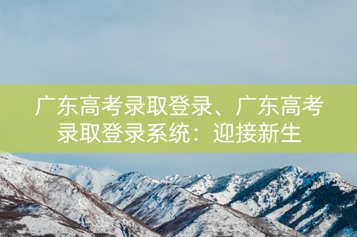 广东高考录取登录、广东高考录取登录系统：迎接新生