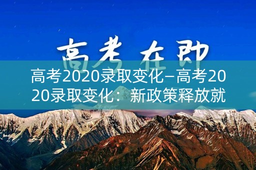 高考2020录取变化—高考2020录取变化:新政策释放就业新红利 高考2020录取变化—高考2020录取变化:新政策释放就业新红利