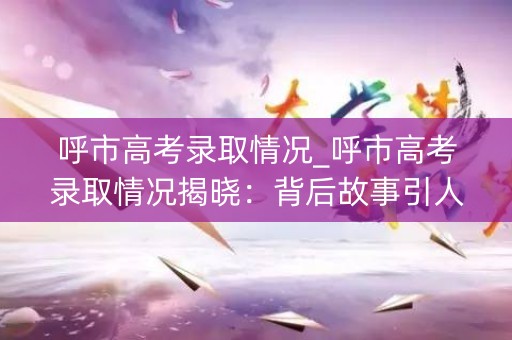 呼市高考录取情况_呼市高考录取情况揭晓:背后故事引人深思 呼市高考录取情况_呼市高考录取情况揭晓:背后故事引人深思