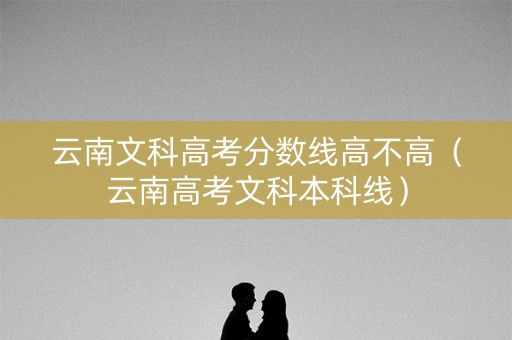 云南文科高考分数线高不高（云南高考文科本科线）