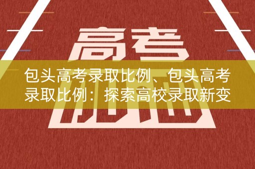 包头高考录取比例、包头高考录取比例:探索高校录取新变革 包头高考录取比例、包头高考录取比例:探索高校录取新变革