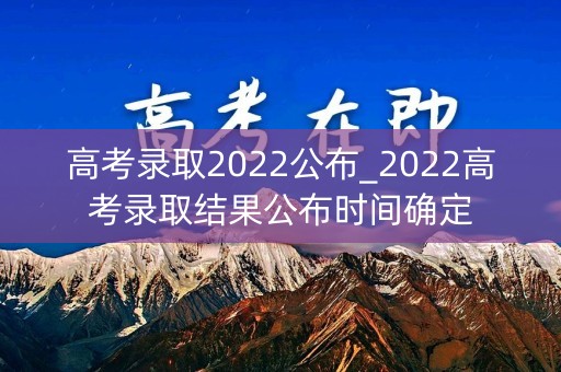 高考录取2022公布_2022高考录取结果公布时间确定