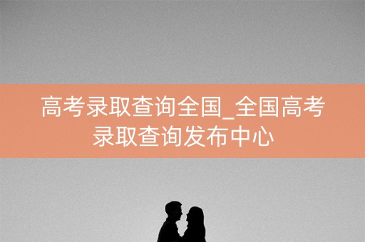 高考录取查询全国_全国高考录取查询发布中心 高考录取查询全国_全国高考录取查询发布中心