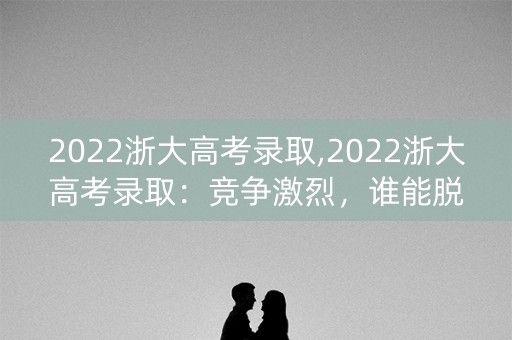2022浙大高考录取,2022浙大高考录取：竞争激烈，谁能脱颖而出？