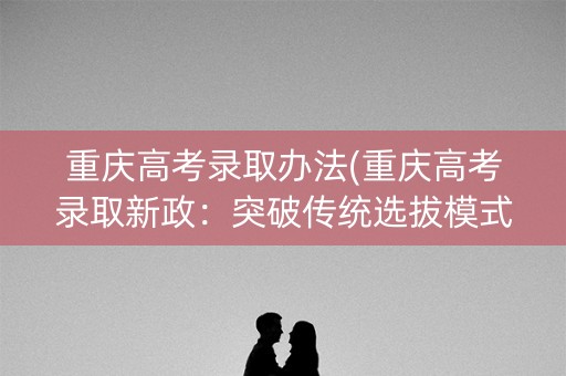 重庆高考录取办法(重庆高考录取新政：突破传统选拔模式)