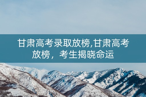 甘肃高考录取放榜,甘肃高考放榜，考生揭晓命运