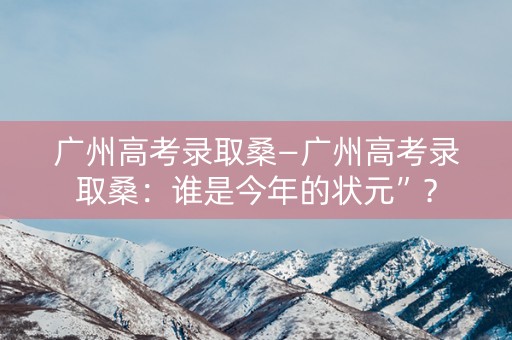 广州高考录取桑—广州高考录取桑：谁是今年的状元”？