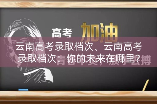 云南高考录取档次、云南高考录取档次：你的未来在哪里？