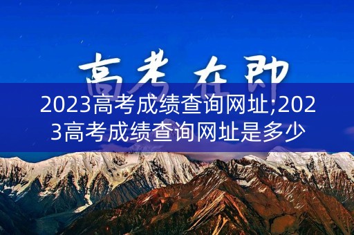 2023高考成绩查询网址;2023高考成绩查询网址是多少
