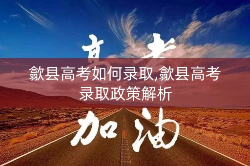 歙县高考如何录取,歙县高考录取政策解析