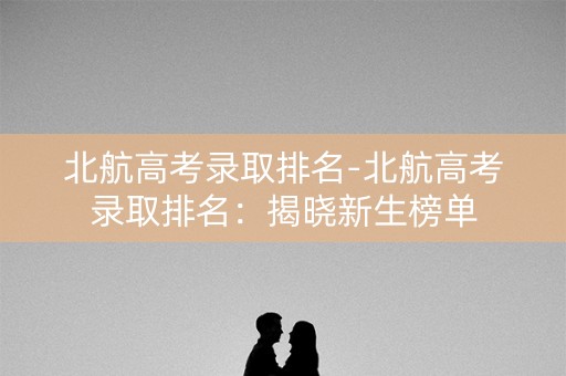 北航高考录取排名-北航高考录取排名：揭晓新生榜单