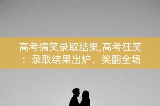 高考搞笑录取结果,高考狂笑:录取结果出炉,笑翻全场 高考搞笑录取结果,高考狂笑:录取结果出炉,笑翻全场