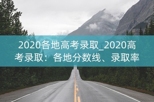 2020各地高考录取_2020高考录取：各地分数线、录取率大揭秘