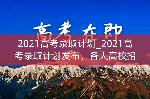 2021高考录取计划_2021高考录取计划发布，各大高校招生计划抢先曝光