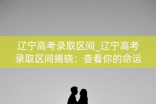 辽宁高考录取区间_辽宁高考录取区间揭晓：查看你的命运