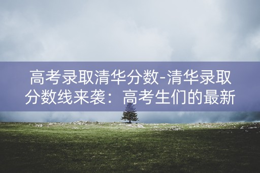 高考录取清华分数-清华录取分数线来袭:高考生们的最新焦点 高考录取清华分数-清华录取分数线来袭:高考生们的最新焦点