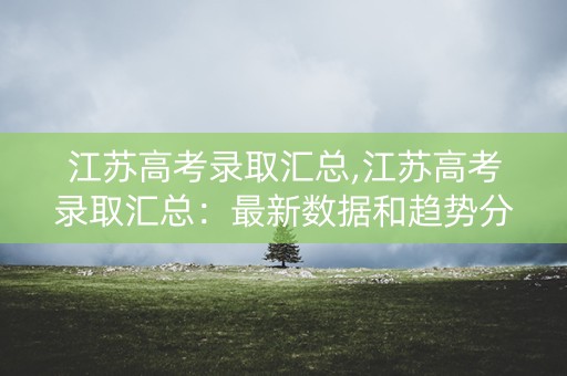 江苏高考录取汇总,江苏高考录取汇总：最新数据和趋势分析