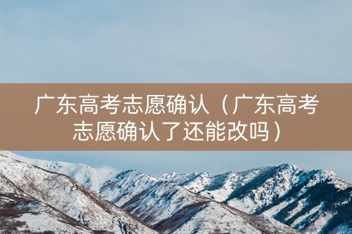 广东高考志愿确认（广东高考志愿确认了还能改吗）