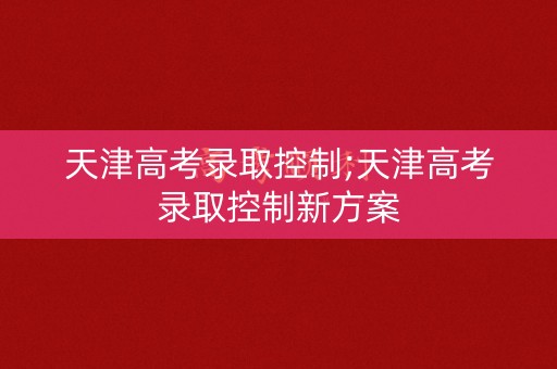 天津高考录取控制;天津高考录取控制新方案