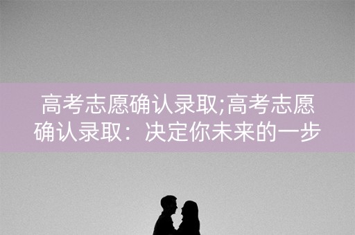 高考志愿确认录取;高考志愿确认录取：决定你未来的一步