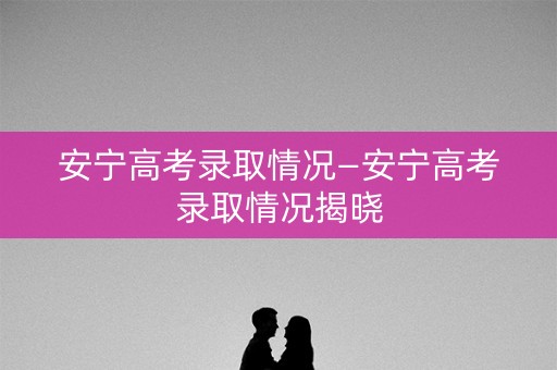 安宁高考录取情况—安宁高考录取情况揭晓
