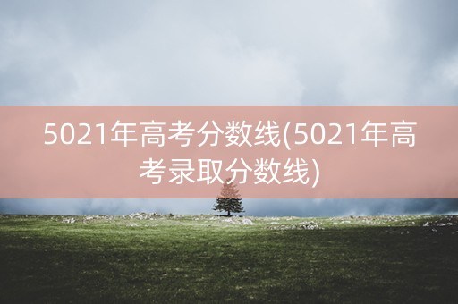 5021年高考分数线(5021年高考录取分数线) 5021年高考分数线(5021年高考录取分数线)