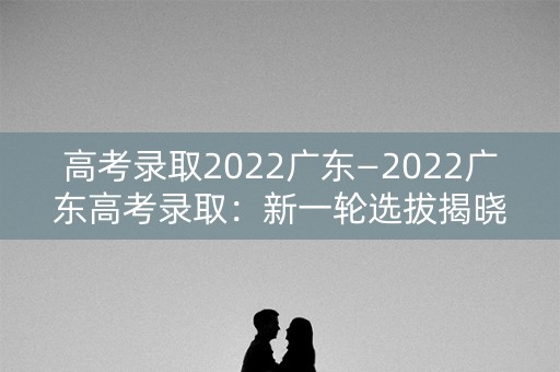 高考录取2022广东—2022广东高考录取:新一轮选拔揭晓 高考录取2022广东—2022广东高考录取:新一轮选拔揭晓