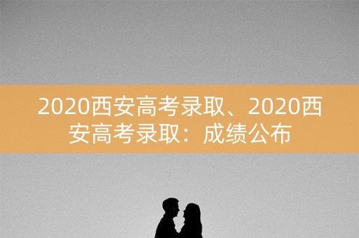 2020西安高考录取、2020西安高考录取：成绩公布