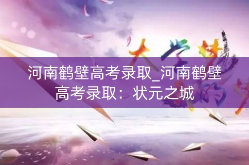 河南鹤壁高考录取_河南鹤壁高考录取：状元之城