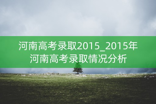 河南高考录取2015_2015年河南高考录取情况分析 河南高考录取2015_2015年河南高考录取情况分析