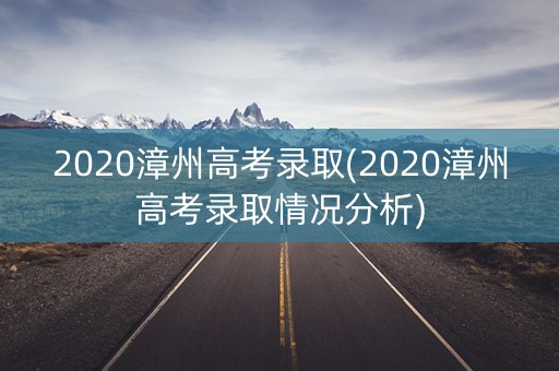 2020漳州高考录取(2020漳州高考录取情况分析) 2020漳州高考录取(2020漳州高考录取情况分析)