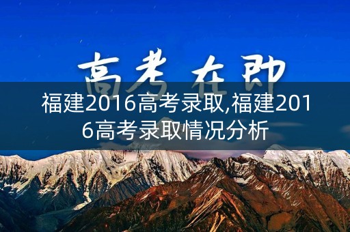 福建2016高考录取,福建2016高考录取情况分析 福建2016高考录取,福建2016高考录取情况分析