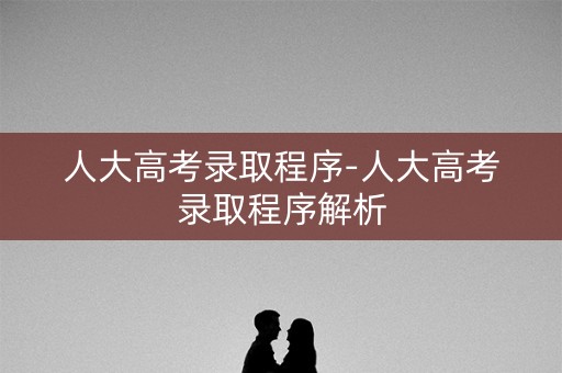 人大高考录取程序-人大高考录取程序解析