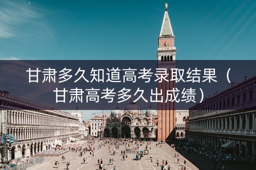 甘肃多久知道高考录取结果（甘肃高考多久出成绩）