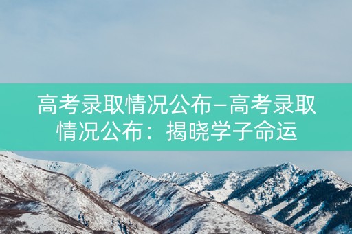 高考录取情况公布—高考录取情况公布:揭晓学子命运 高考录取情况公布—高考录取情况公布:揭晓学子命运