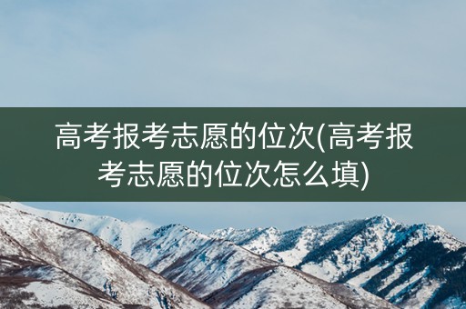高考报考志愿的位次(高考报考志愿的位次怎么填)
