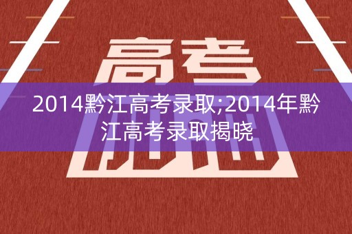 2014黔江高考录取;2014年黔江高考录取揭晓 2014黔江高考录取;2014年黔江高考录取揭晓