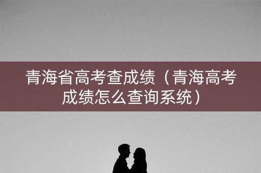 青海省高考查成绩（青海高考成绩怎么查询系统）