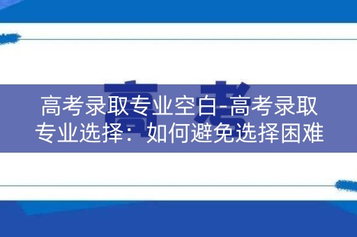 高考录取专业空白-高考录取专业选择：如何避免选择困难？