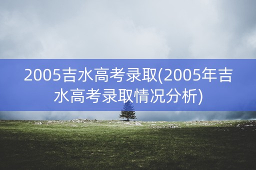 2005吉水高考录取(2005年吉水高考录取情况分析) 2005吉水高考录取(2005年吉水高考录取情况分析)