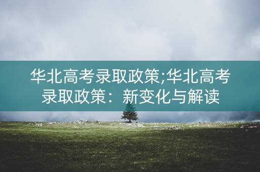 华北高考录取政策;华北高考录取政策：新变化与解读