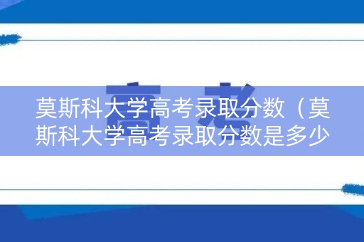 莫斯科大学高考录取分数（莫斯科大学高考录取分数是多少）
