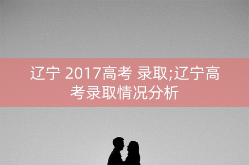 辽宁 2017高考 录取;辽宁高考录取情况分析