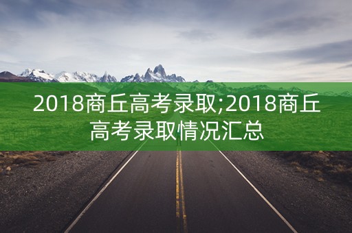 2018商丘高考录取;2018商丘高考录取情况汇总
